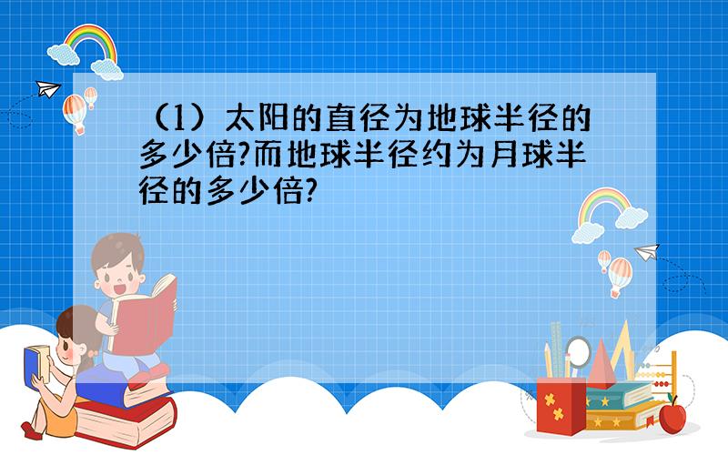 （1）太阳的直径为地球半径的多少倍?而地球半径约为月球半径的多少倍?