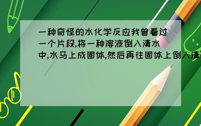 一种奇怪的水化学反应我曾看过一个片段,将一种溶液倒入清水中,水马上成固体,然后再往固体上倒入清水,固体马上又溶为液体,请