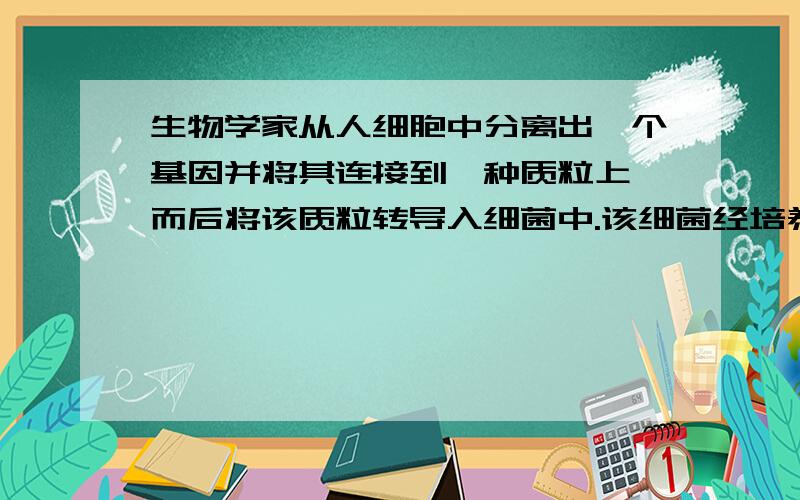 生物学家从人细胞中分离出一个基因并将其连接到一种质粒上,而后将该质粒转导入细菌中.该细菌经培养后,经检测证明该细菌产生了