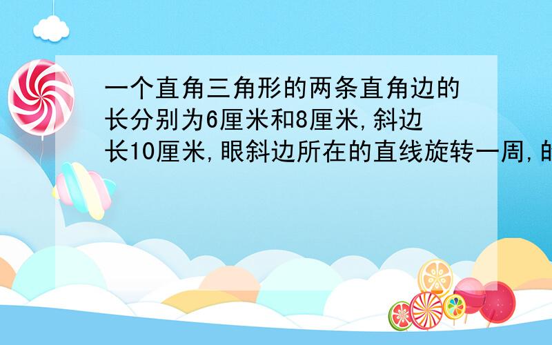 一个直角三角形的两条直角边的长分别为6厘米和8厘米,斜边长10厘米,眼斜边所在的直线旋转一周,的得到一个旋转体,旋转体的