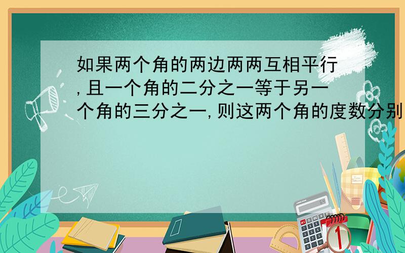 如果两个角的两边两两互相平行,且一个角的二分之一等于另一个角的三分之一,则这两个角的度数分别是?这是一道填空题,尽快回答