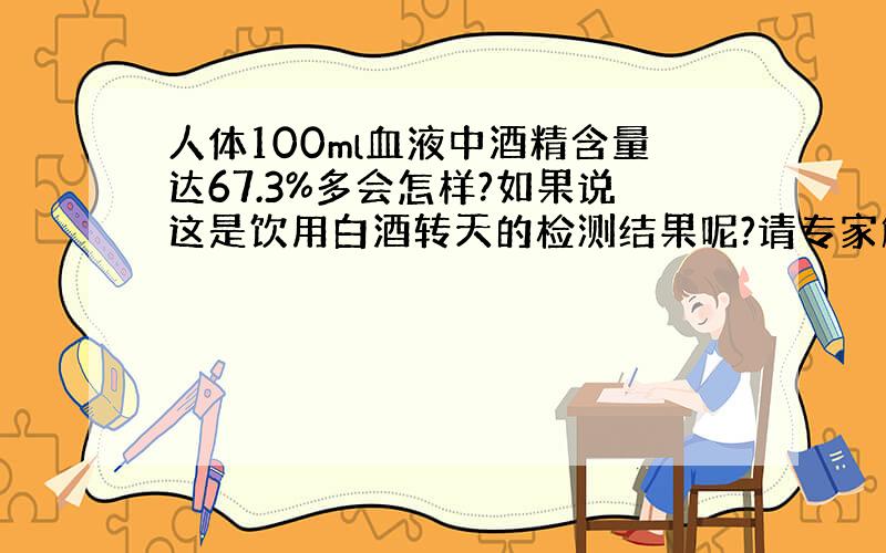 人体100ml血液中酒精含量达67.3%多会怎样?如果说这是饮用白酒转天的检测结果呢?请专家解答.