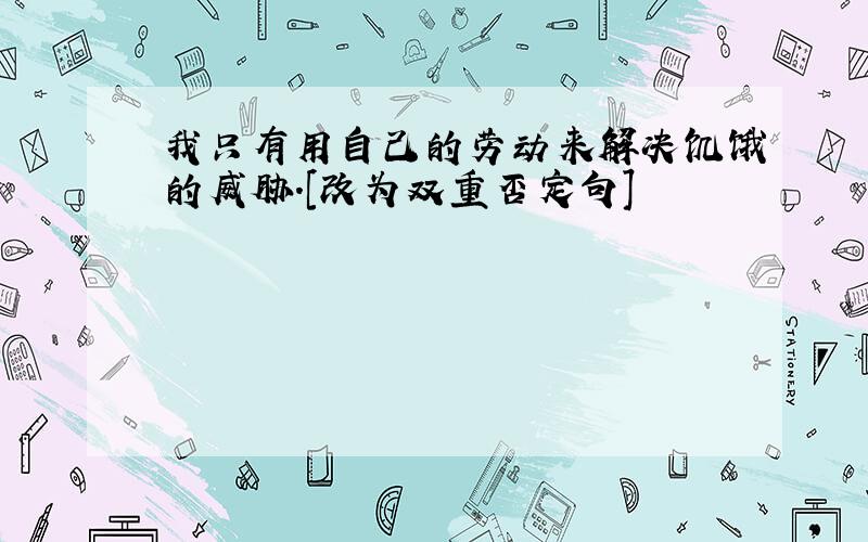 我只有用自己的劳动来解决饥饿的威胁.[改为双重否定句]