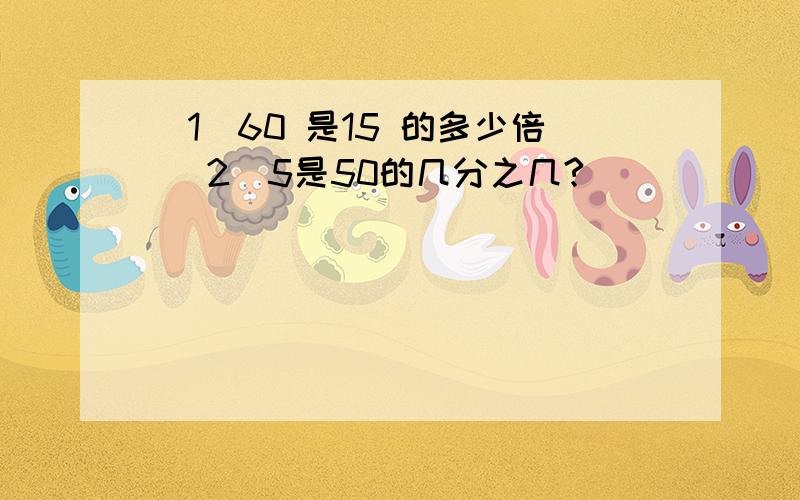 （1）60 是15 的多少倍 （2）5是50的几分之几?