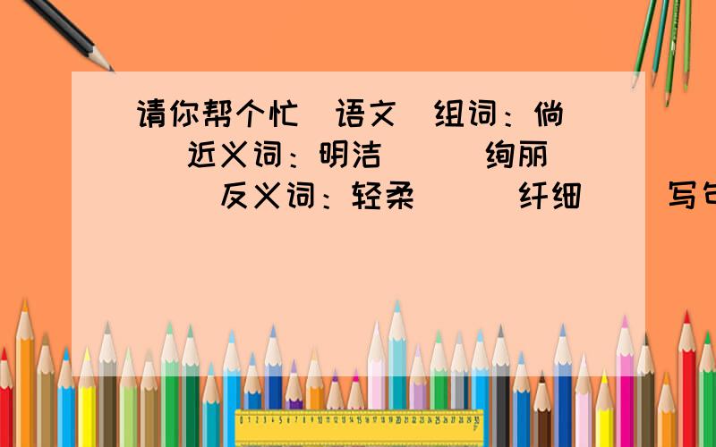 请你帮个忙（语文）组词：倘（ ）近义词：明洁（ ） 绚丽（ ）反义词：轻柔（ ） 纤细（ ）写句字：（尽量简短）排比句：