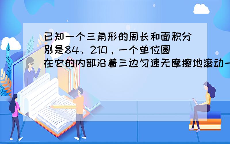 已知一个三角形的周长和面积分别是84、210，一个单位圆在它的内部沿着三边匀速无摩擦地滚动一周后回到原来的位置（如图），