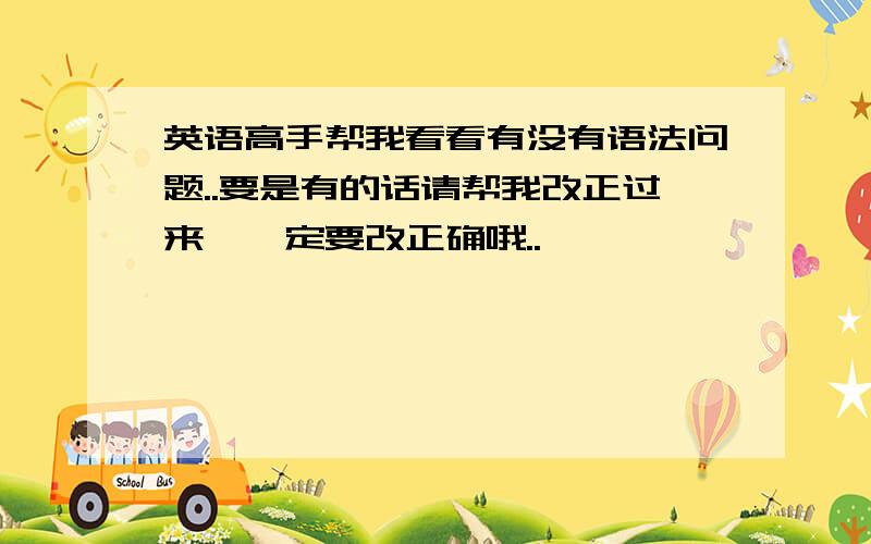 英语高手帮我看看有没有语法问题..要是有的话请帮我改正过来,一定要改正确哦..