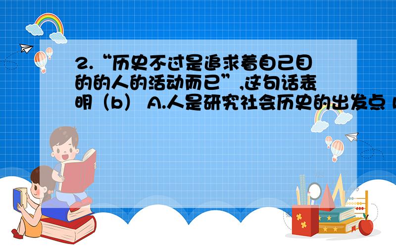 2.“历史不过是追求着自己目的的人的活动而已”,这句话表明（b） A.人是研究社会历史的出发点 B.人们自己