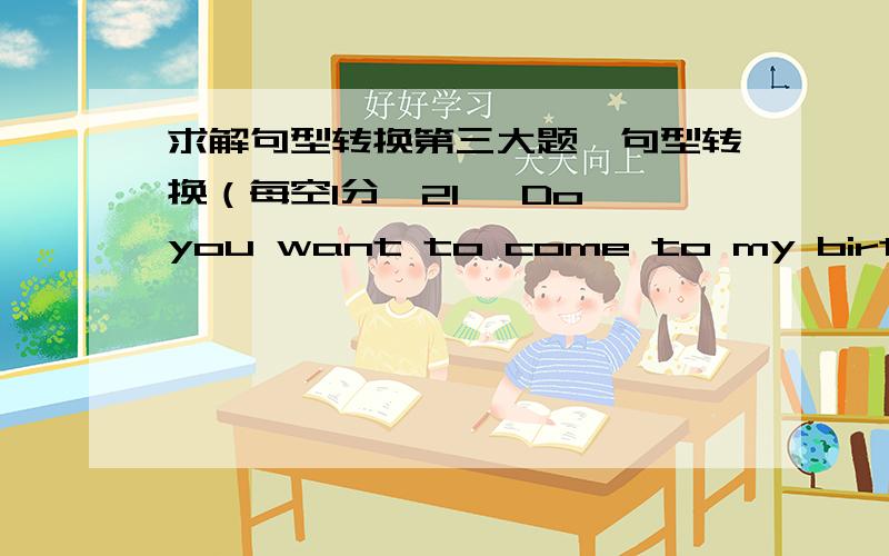 求解句型转换第三大题、句型转换（每空1分,21、 Do you want to come to my birthday