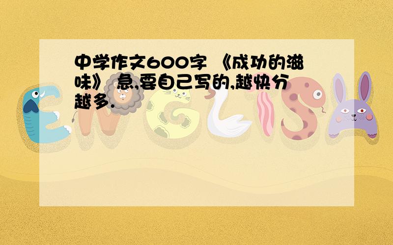 中学作文600字 《成功的滋味》 急,要自己写的,越快分越多.