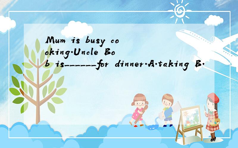 Mum is busy cooking.Uncle Bob is______for dinner.A.taking B.