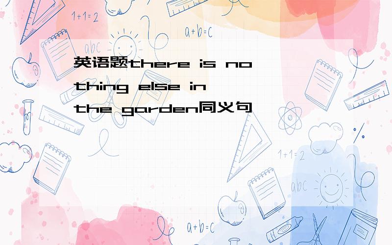 英语题there is nothing else in the garden同义句