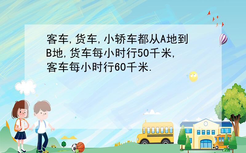 客车,货车,小轿车都从A地到B地,货车每小时行50千米,客车每小时行60千米.