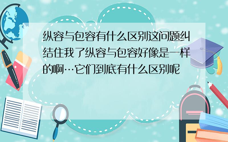 纵容与包容有什么区别这问题纠结住我了纵容与包容好像是一样的啊…它们到底有什么区别呢