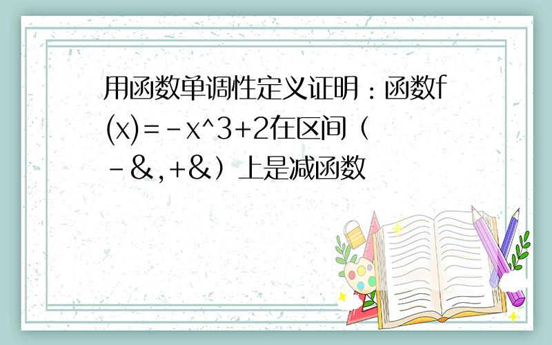 用函数单调性定义证明：函数f(x)=-x^3+2在区间（-&,+&）上是减函数