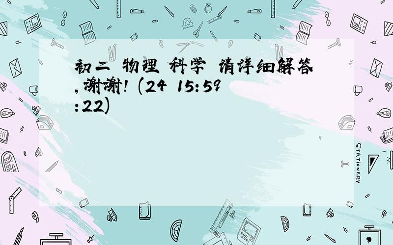 初二 物理 科学 请详细解答,谢谢! (24 15:59:22)