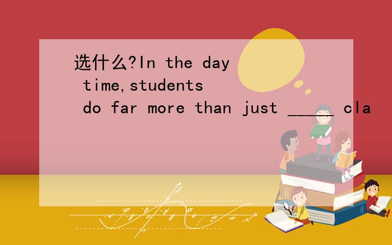 选什么?In the day time,students do far more than just _____ cla