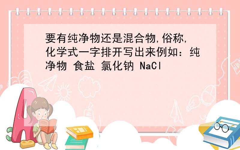 要有纯净物还是混合物,俗称,化学式一字排开写出来例如：纯净物 食盐 氯化钠 NaCl