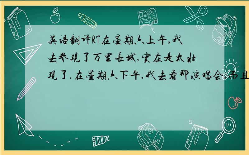 英语翻译RT在星期六上午,我去参观了万里长城,实在是太壮观了.在星期六下午,我去看那演唱会,而且碰见了著名歌手刘欢,还得