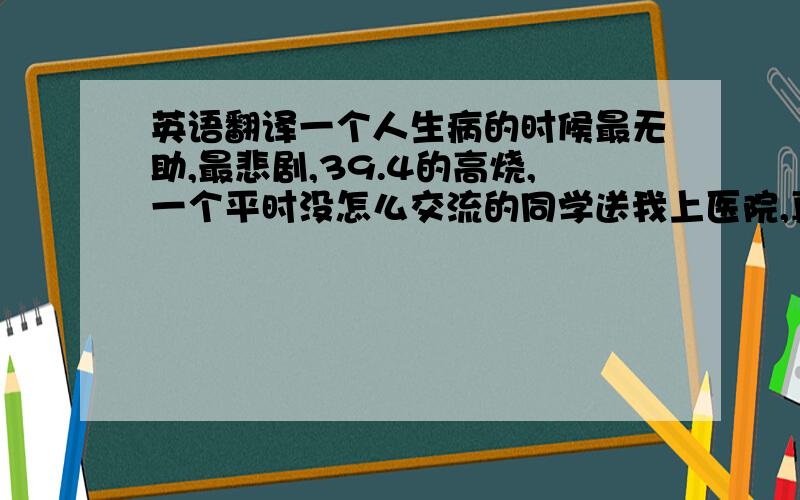 英语翻译一个人生病的时候最无助,最悲剧,39.4的高烧,一个平时没怎么交流的同学送我上医院,真的超级感动,看来我才是最大