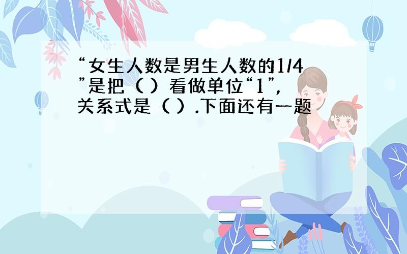 “女生人数是男生人数的1/4”是把（ ）看做单位“1”,关系式是（ ）.下面还有一题