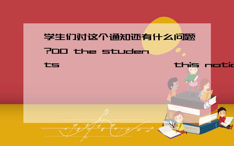 学生们对这个通知还有什么问题?DO the students —— —— —— —— this notice?