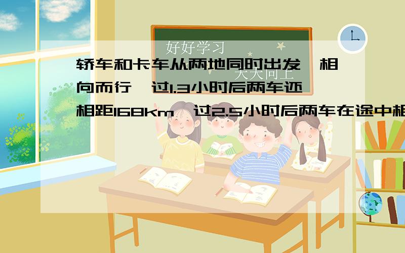 轿车和卡车从两地同时出发,相向而行,过1.3小时后两车还相距168km,过2.5小时后两车在途中相遇求两地km