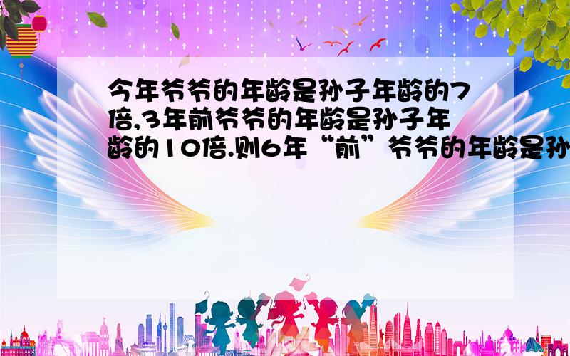 今年爷爷的年龄是孙子年龄的7倍,3年前爷爷的年龄是孙子年龄的10倍.则6年“前”爷爷的年龄是孙子年龄的