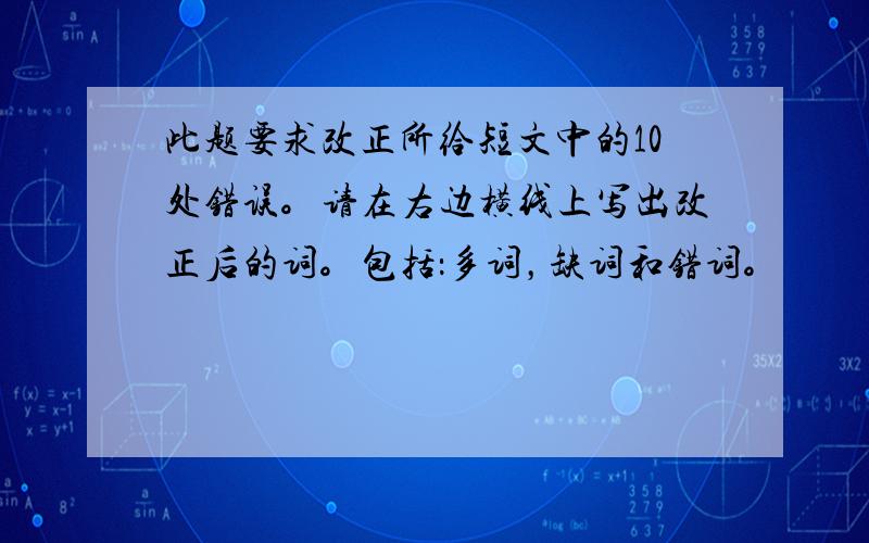 此题要求改正所给短文中的10处错误。请在右边横线上写出改正后的词。包括：多词，缺词和错词。