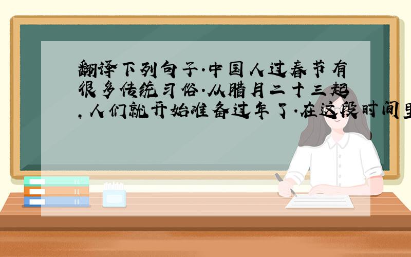 翻译下列句子.中国人过春节有很多传统习俗.从腊月二十三起,人们就开始准备过年了.在这段时间里,家家户户要大扫除,买年货,