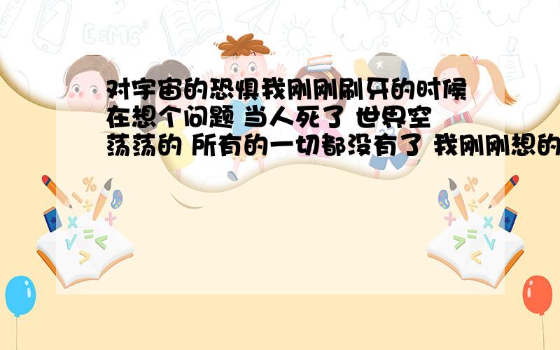 对宇宙的恐惧我刚刚刷牙的时候在想个问题 当人死了 世界空荡荡的 所有的一切都没有了 我刚刚想的时候 有恐惧感 心跳加速