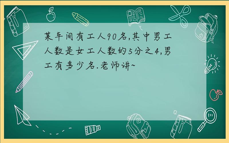 某车间有工人90名,其中男工人数是女工人数的5分之4,男工有多少名.老师讲~