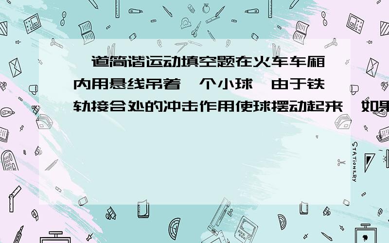 一道简谐运动填空题在火车车厢内用悬线吊着一个小球,由于铁轨接合处的冲击作用使球摆动起来,如果铁轨长12.5m,悬线长40