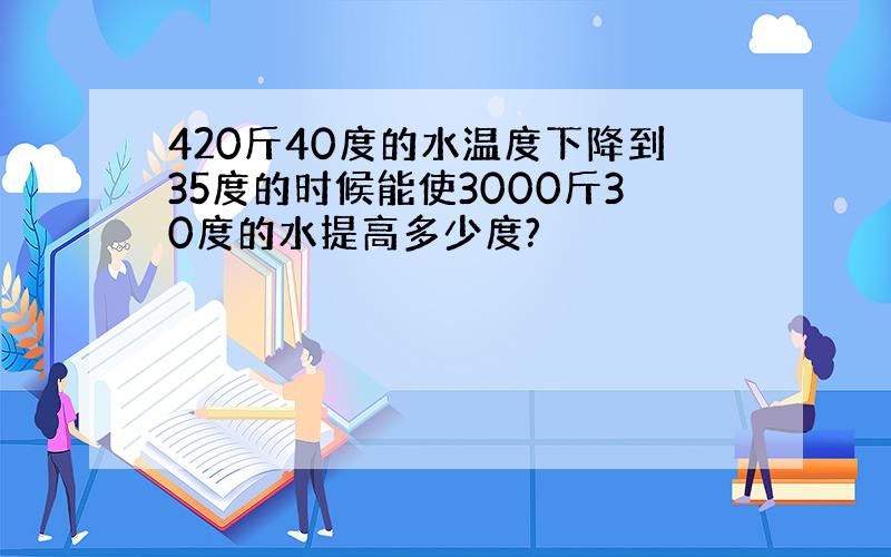 420斤40度的水温度下降到35度的时候能使3000斤30度的水提高多少度?