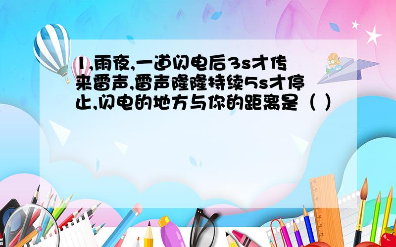 1,雨夜,一道闪电后3s才传来雷声,雷声隆隆持续5s才停止,闪电的地方与你的距离是（ ）