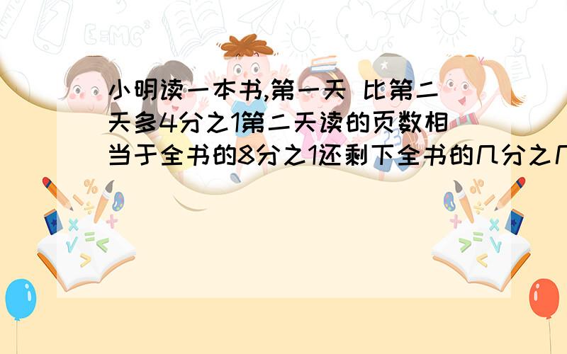 小明读一本书,第一天 比第二天多4分之1第二天读的页数相当于全书的8分之1还剩下全书的几分之几?