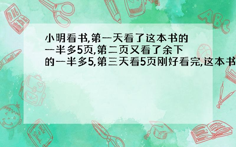 小明看书,第一天看了这本书的一半多5页,第二页又看了余下的一半多5,第三天看5页刚好看完,这本书共有