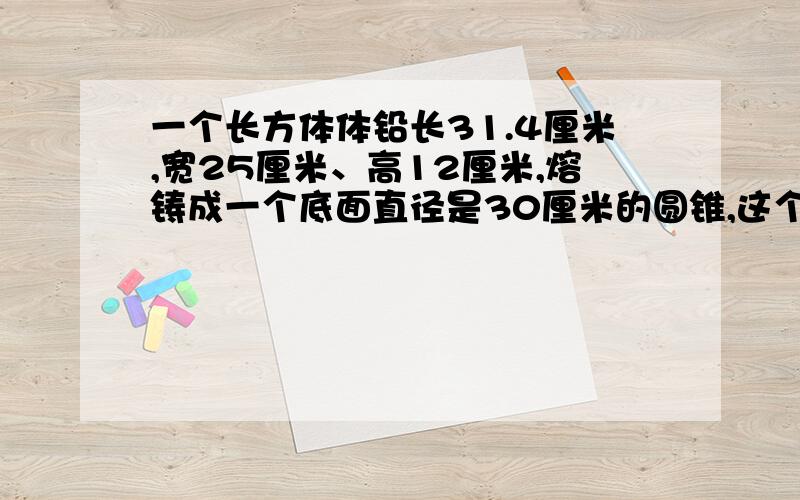 一个长方体体铅长31.4厘米,宽25厘米、高12厘米,熔铸成一个底面直径是30厘米的圆锥,这个圆锥的高是多少