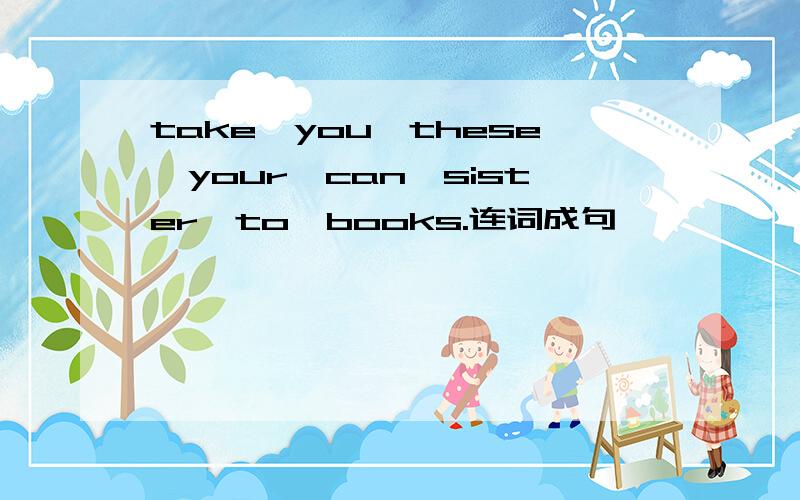 take,you,these,your,can,sister,to,books.连词成句