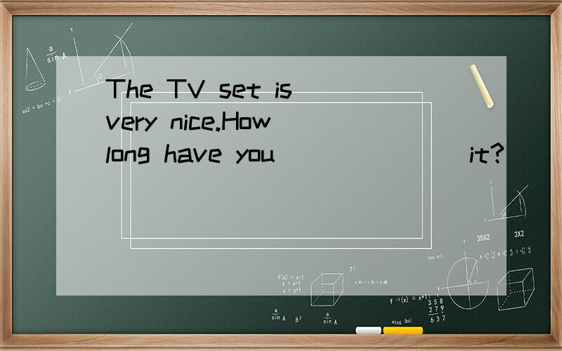 The TV set is very nice.How long have you _______it?