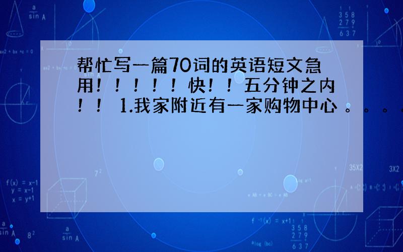 帮忙写一篇70词的英语短文急用！！！！！快！！五分钟之内！！ 1.我家附近有一家购物中心 。。。。。。。