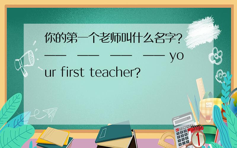 你的第一个老师叫什么名字? ——　——　——　—— your first teacher?