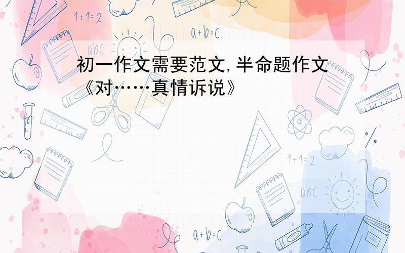 初一作文需要范文,半命题作文《对……真情诉说》