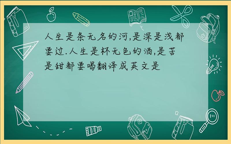 人生是条无名的河,是深是浅都要过.人生是杯无色的酒,是苦是甜都要喝翻译成英文是