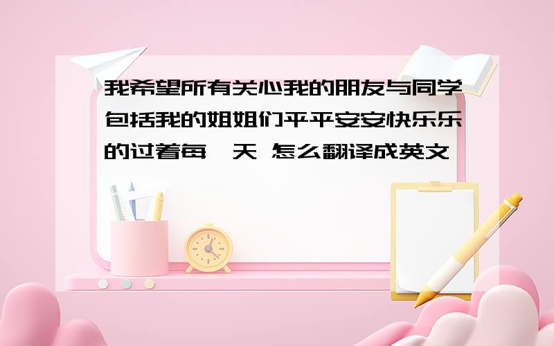 我希望所有关心我的朋友与同学包括我的姐姐们平平安安快乐乐的过着每一天 怎么翻译成英文