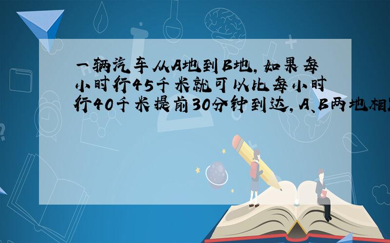 一辆汽车从A地到B地,如果每小时行45千米就可以比每小时行40千米提前30分钟到达,A、B两地相距（ ）千米?