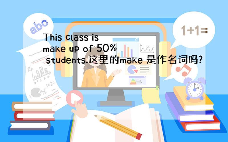 This class is make up of 50% students.这里的make 是作名词吗?