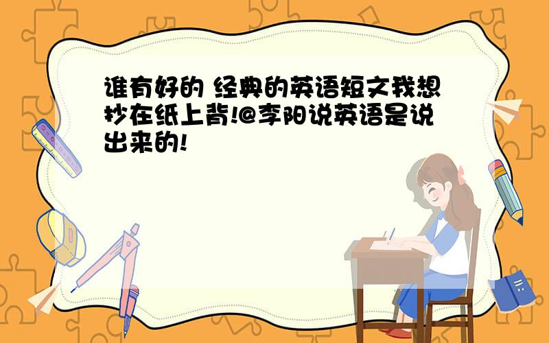 谁有好的 经典的英语短文我想抄在纸上背!@李阳说英语是说出来的!