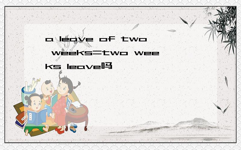 a leave of two weeks=two weeks leave吗