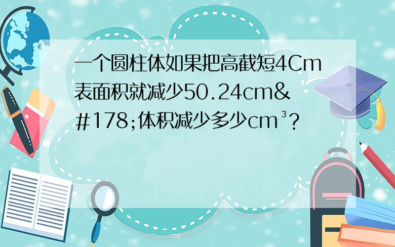 一个圆柱体如果把高截短4Cm表面积就减少50.24cm²体积减少多少cm³?